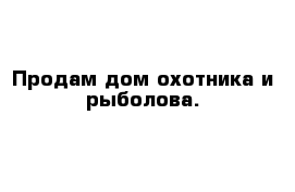 Продам дом охотника и рыболова. 